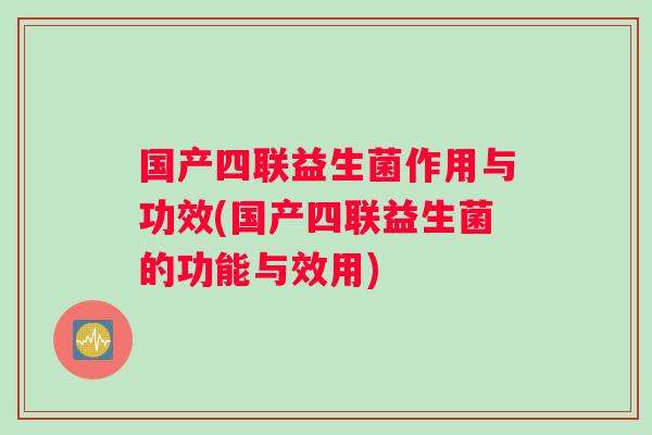 国产四联益生菌作用与功效(国产四联益生菌的功能与效用)