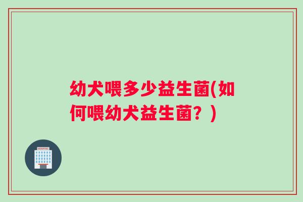 幼犬喂多少益生菌(如何喂幼犬益生菌？)