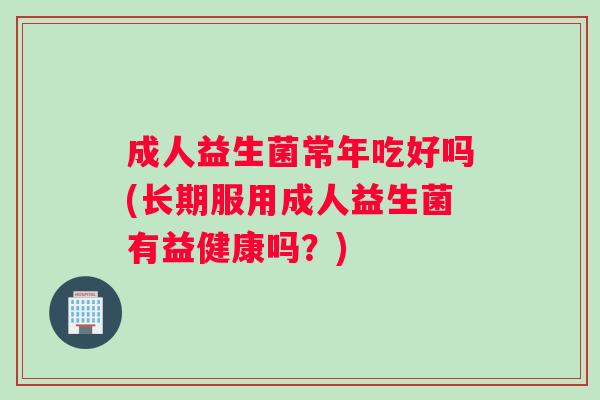成人益生菌常年吃好吗(长期服用成人益生菌有益健康吗?) 成人益生菌常年吃好吗(长期服用成人益生菌有益健康吗?)