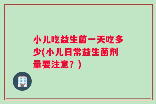小儿吃益生菌一天吃多少(小儿日常益生菌剂量要注意？)