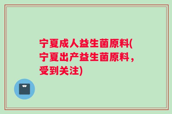 宁夏成人益生菌原料(宁夏出产益生菌原料，受到关注)