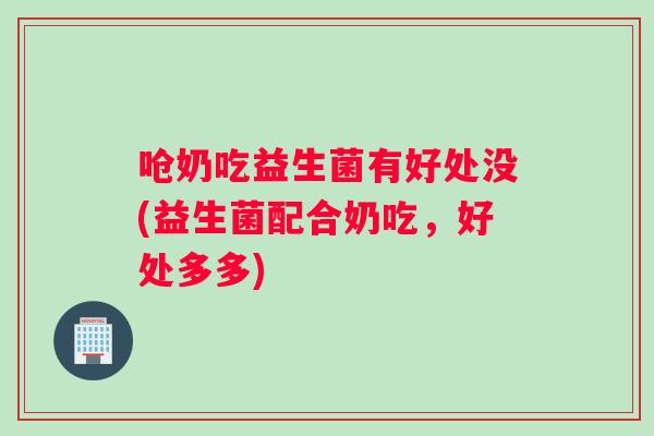 呛奶吃益生菌有好处没(益生菌配合奶吃，好处多多)