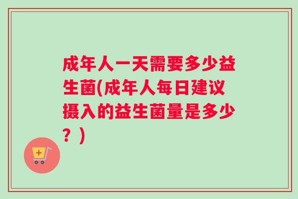 成年人一天需要多少益生菌(成年人每日建议摄入的益生菌量是多少？)