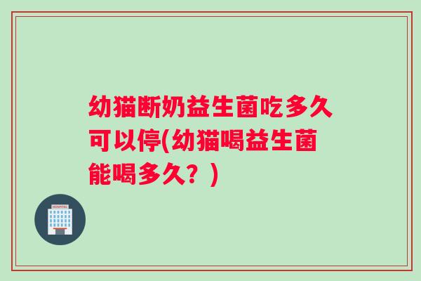 幼猫断奶益生菌吃多久可以停(幼猫喝益生菌能喝多久？)