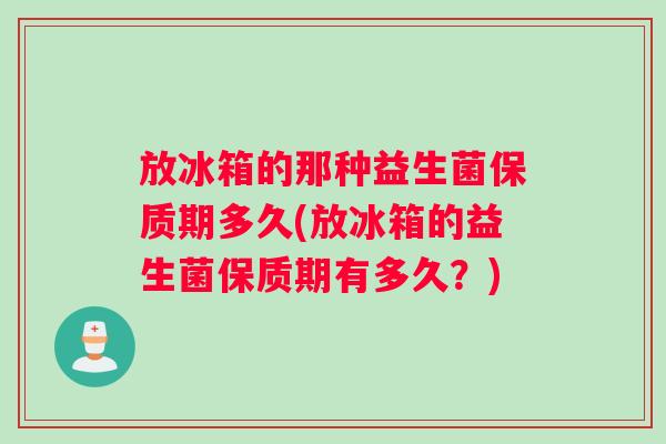 放冰箱的那种益生菌保质期多久(放冰箱的益生菌保质期有多久？)