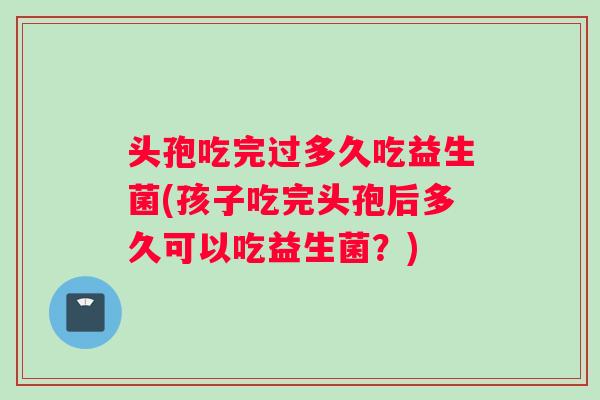 头孢吃完过多久吃益生菌(孩子吃完头孢后多久可以吃益生菌？)