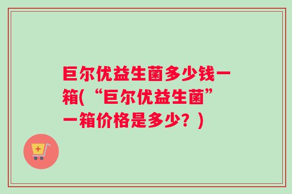 巨尔优益生菌多少钱一箱(“巨尔优益生菌”一箱价格是多少？)