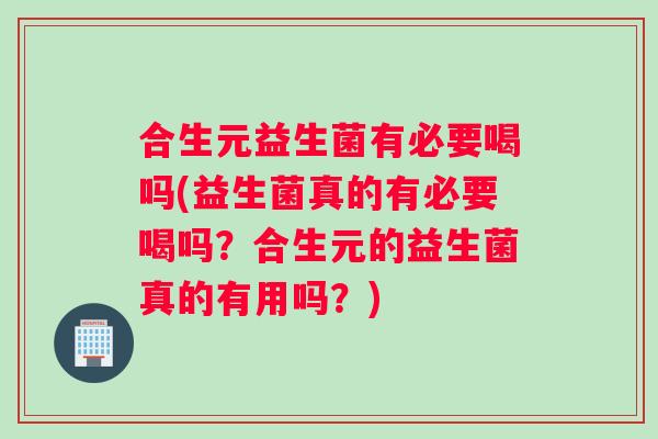 合生元益生菌有必要喝吗(益生菌真的有必要喝吗？合生元的益生菌真的有用吗？)