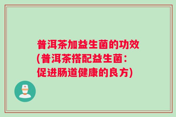 普洱茶加益生菌的功效(普洱茶搭配益生菌:促进肠道健康的良方) 普洱茶加益生菌的功效(普洱茶搭配益生菌:促进肠道健康的良方)