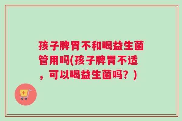 孩子脾胃不和喝益生菌管用吗(孩子脾胃不适，可以喝益生菌吗？)