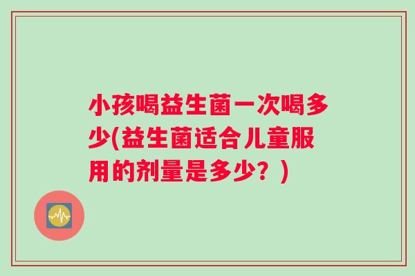 小孩喝益生菌一次喝多少(益生菌适合儿童服用的剂量是多少？)