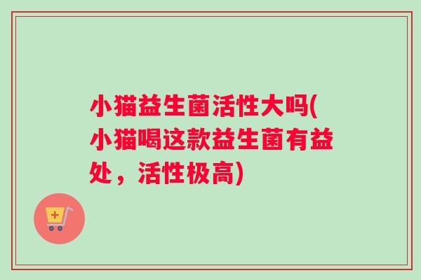 小猫益生菌活性大吗(小猫喝这款益生菌有益处，活性极高)