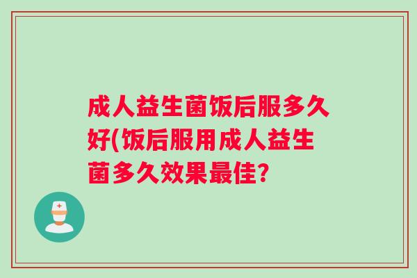 成人益生菌饭后服多久好(饭后服用成人益生菌多久效果佳？
