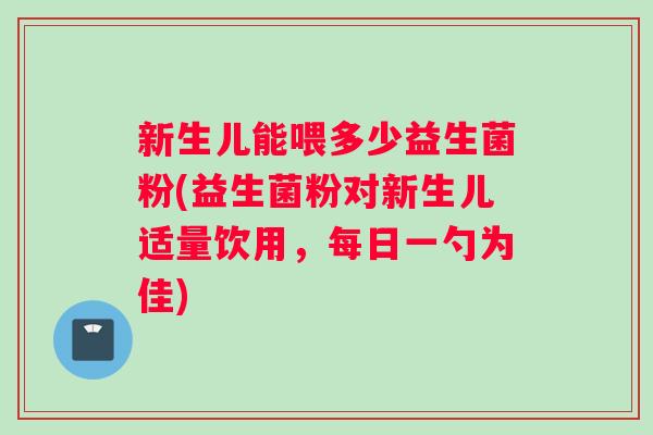 新生儿能喂多少益生菌粉(益生菌粉对新生儿适量饮用，每日一勺为佳)
