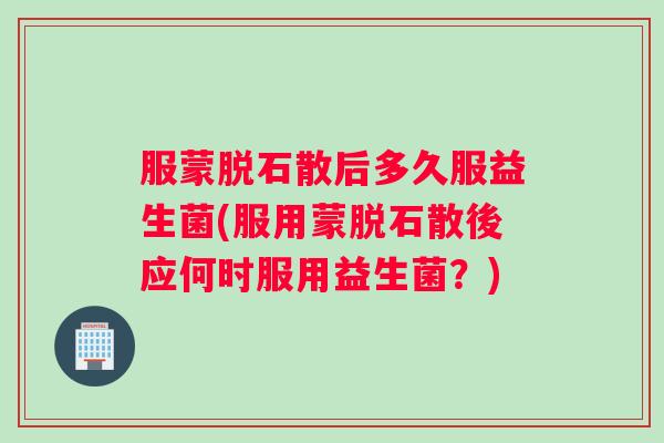 服蒙脱石散后多久服益生菌(服用蒙脱石散後应何时服用益生菌？)