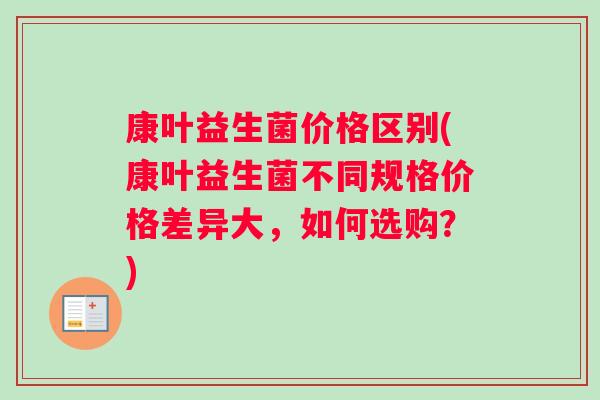 康叶益生菌价格区别(康叶益生菌不同规格价格差异大，如何选购？)