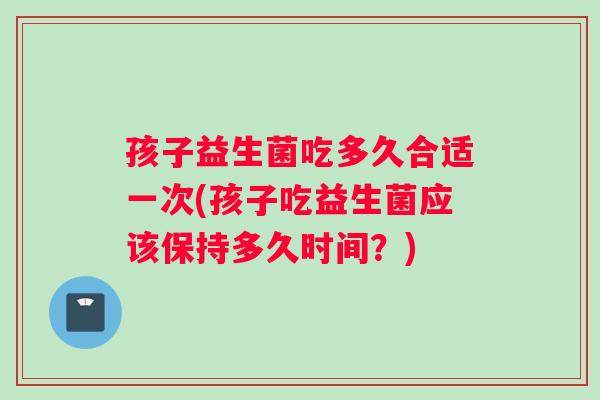 孩子益生菌吃多久合适一次(孩子吃益生菌应该保持多久时间？)