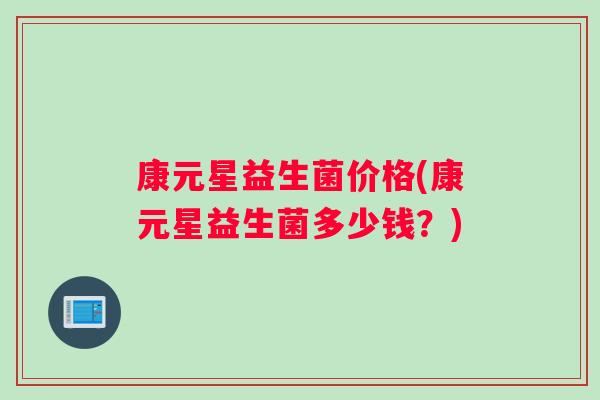 康元星益生菌价格(康元星益生菌多少钱?) 康元星益生菌价格(康元星益生菌多少钱?)