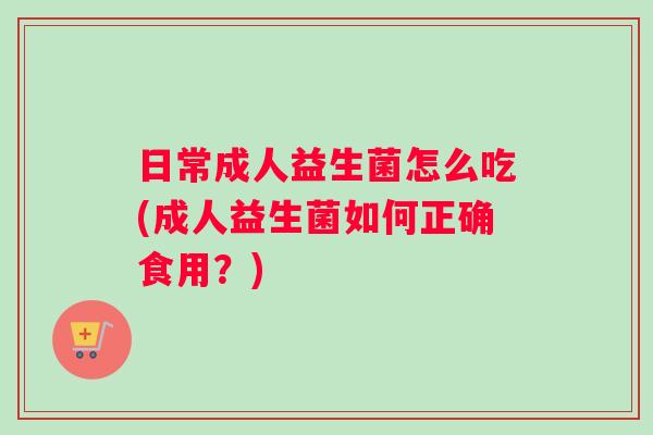 日常成人益生菌怎么吃(成人益生菌如何正确食用？)