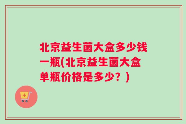 北京益生菌大盒多少钱一瓶(北京益生菌大盒单瓶价格是多少？)