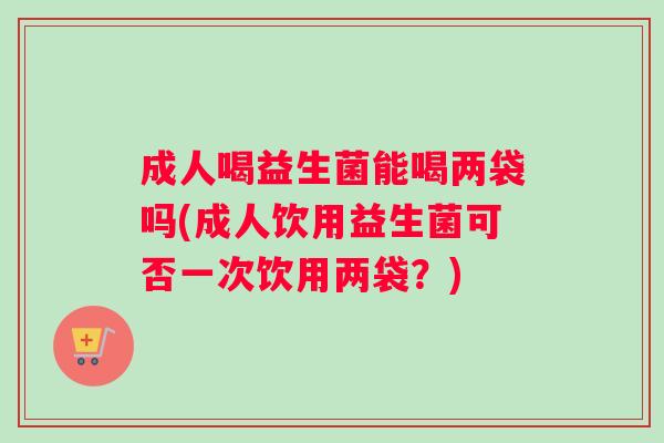 成人喝益生菌能喝两袋吗(成人饮用益生菌可否一次饮用两袋？)