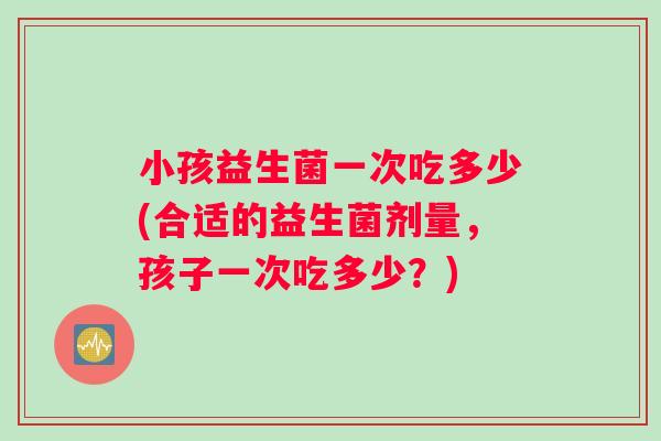 小孩益生菌一次吃多少(合适的益生菌剂量，孩子一次吃多少？)