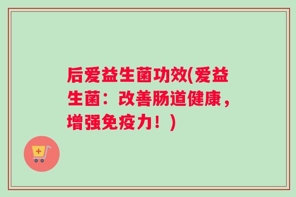 后爱益生菌功效(爱益生菌：改善肠道健康，增强免疫力！)