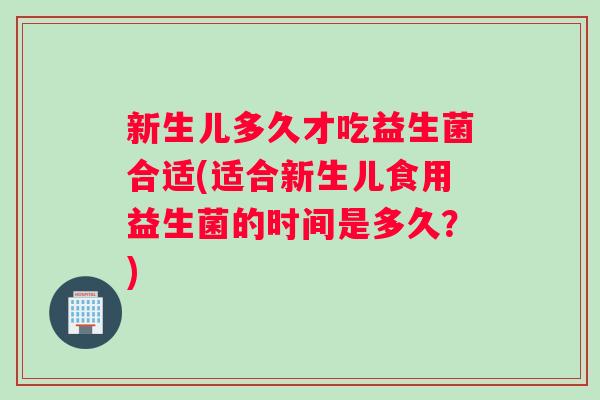 新生儿多久才吃益生菌合适(适合新生儿食用益生菌的时间是多久？)