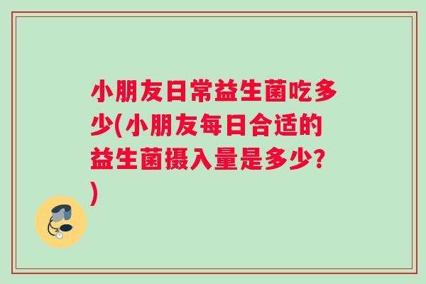 小朋友日常益生菌吃多少(小朋友每日合适的益生菌摄入量是多少？)