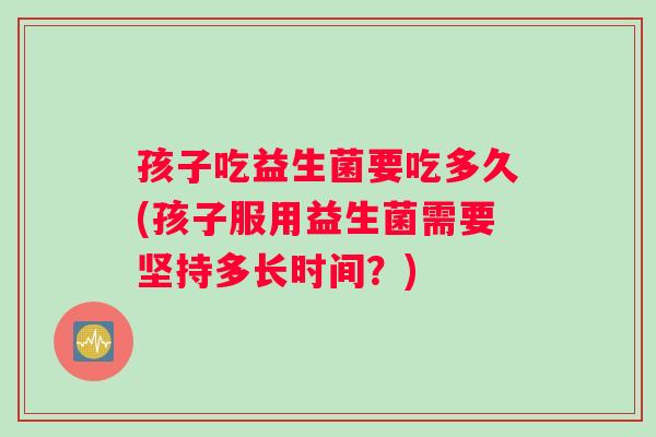孩子吃益生菌要吃多久(孩子服用益生菌需要坚持多长时间？)