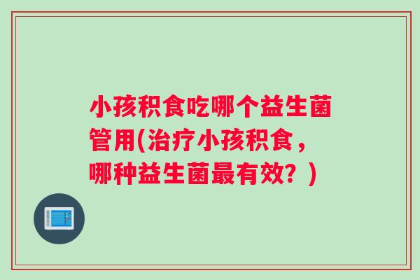 小孩积食吃哪个益生菌管用(治疗小孩积食，哪种益生菌最有效？)
