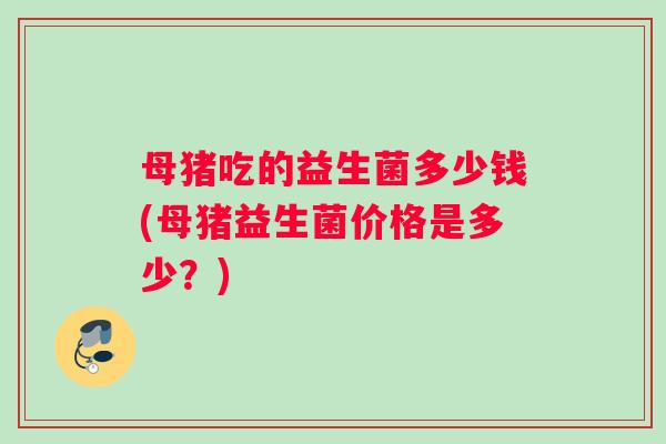 母猪吃的益生菌多少钱(母猪益生菌价格是多少？)