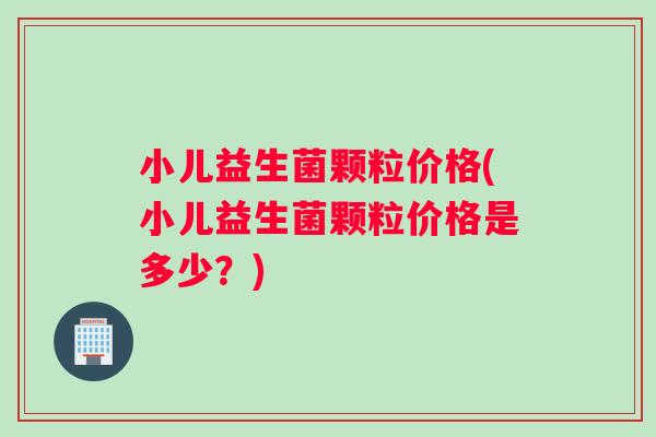 小儿益生菌颗粒价格(小儿益生菌颗粒价格是多少？)