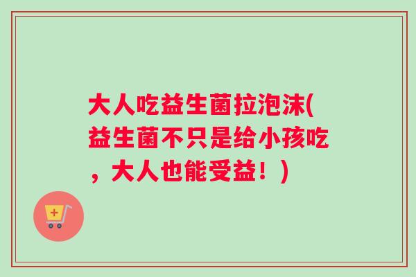 大人吃益生菌拉泡沫(益生菌不只是给小孩吃,大人也能受益!) 大人吃益生菌拉泡沫(益生菌不只是给小孩吃,大人也能受益!)
