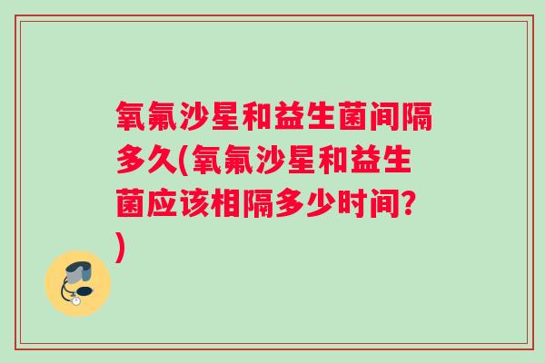 氧氟沙星和益生菌间隔多久(氧氟沙星和益生菌应该相隔多少时间?) 氧氟沙星和益生菌间隔多久(氧氟沙星和益生菌应该相隔多少时间?)
