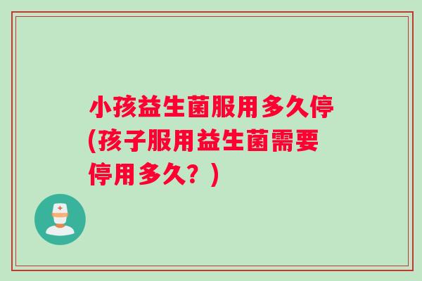 小孩益生菌服用多久停(孩子服用益生菌需要停用多久？)