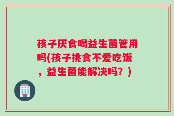 孩子厌食喝益生菌管用吗(孩子挑食不爱吃饭，益生菌能解决吗？)