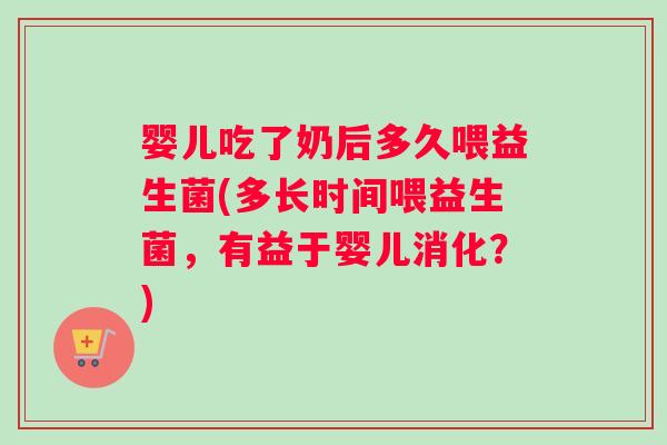 婴儿吃了奶后多久喂益生菌(多长时间喂益生菌，有益于婴儿消化？)