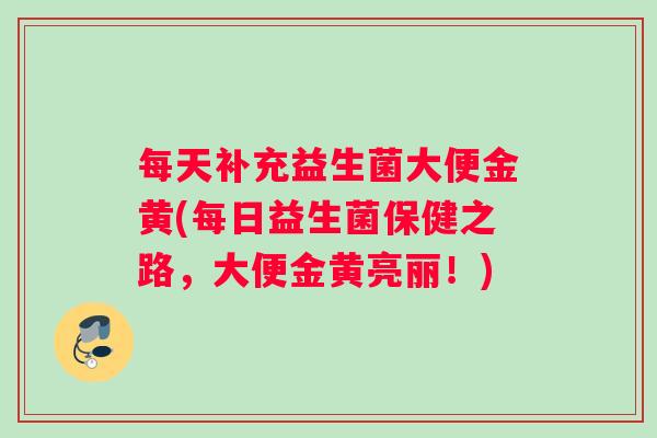 每天补充益生菌大便金黄(每日益生菌保健之路,大便金黄亮丽!) 每天补充益生菌大便金黄(每日益生菌保健之路,大便金黄亮丽!)