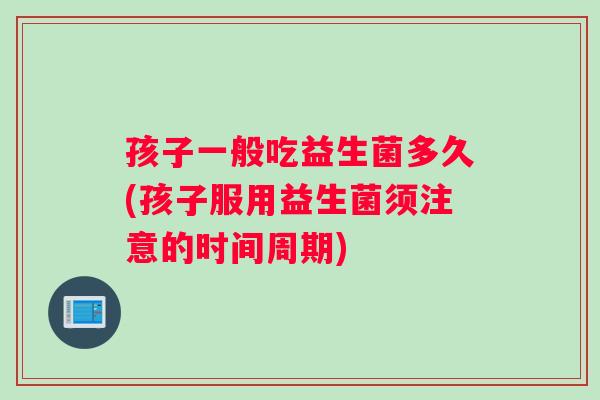 孩子一般吃益生菌多久(孩子服用益生菌须注意的时间周期)