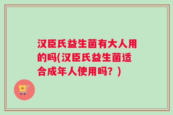 汉臣氏益生菌有大人用的吗(汉臣氏益生菌适合成年人使用吗？)