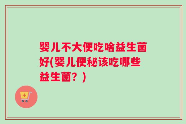 婴儿不大便吃啥益生菌好(婴儿便秘该吃哪些益生菌？)