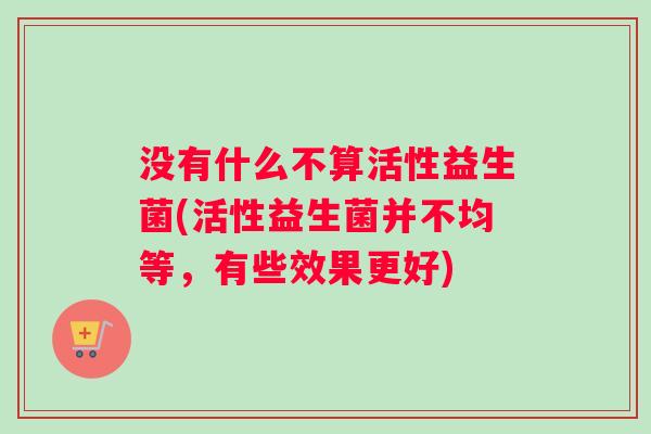 没有什么不算活性益生菌(活性益生菌并不均等，有些效果更好)