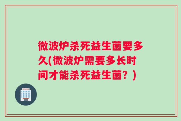 微波炉杀死益生菌要多久(微波炉需要多长时间才能杀死益生菌？)