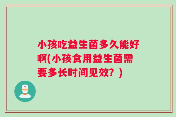 小孩吃益生菌多久能好啊(小孩食用益生菌需要多长时间见效？)
