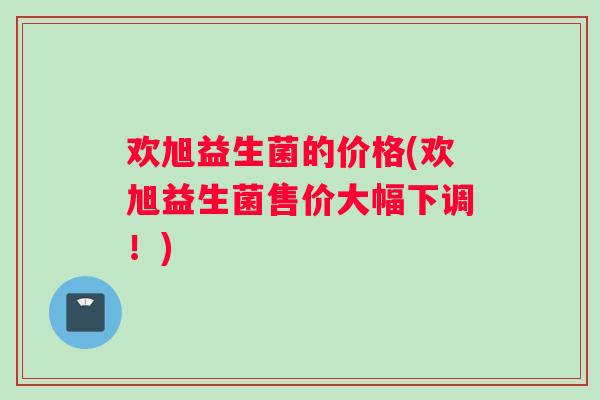 欢旭益生菌的价格(欢旭益生菌售价大幅下调！)