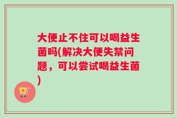 大便止不住可以喝益生菌吗(解决大便失禁问题，可以尝试喝益生菌)