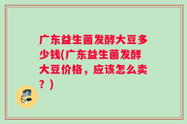 广东益生菌发酵大豆多少钱(广东益生菌发酵大豆价格，应该怎么卖？)