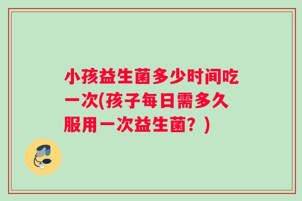 小孩益生菌多少时间吃一次(孩子每日需多久服用一次益生菌？)