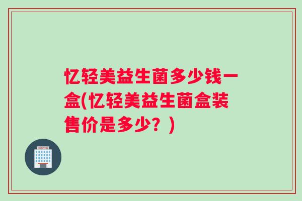 忆轻美益生菌多少钱一盒(忆轻美益生菌盒装售价是多少？)